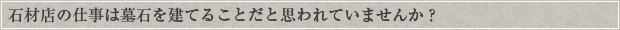 石材店の仕事は墓石を建てることだと思われていませんか？